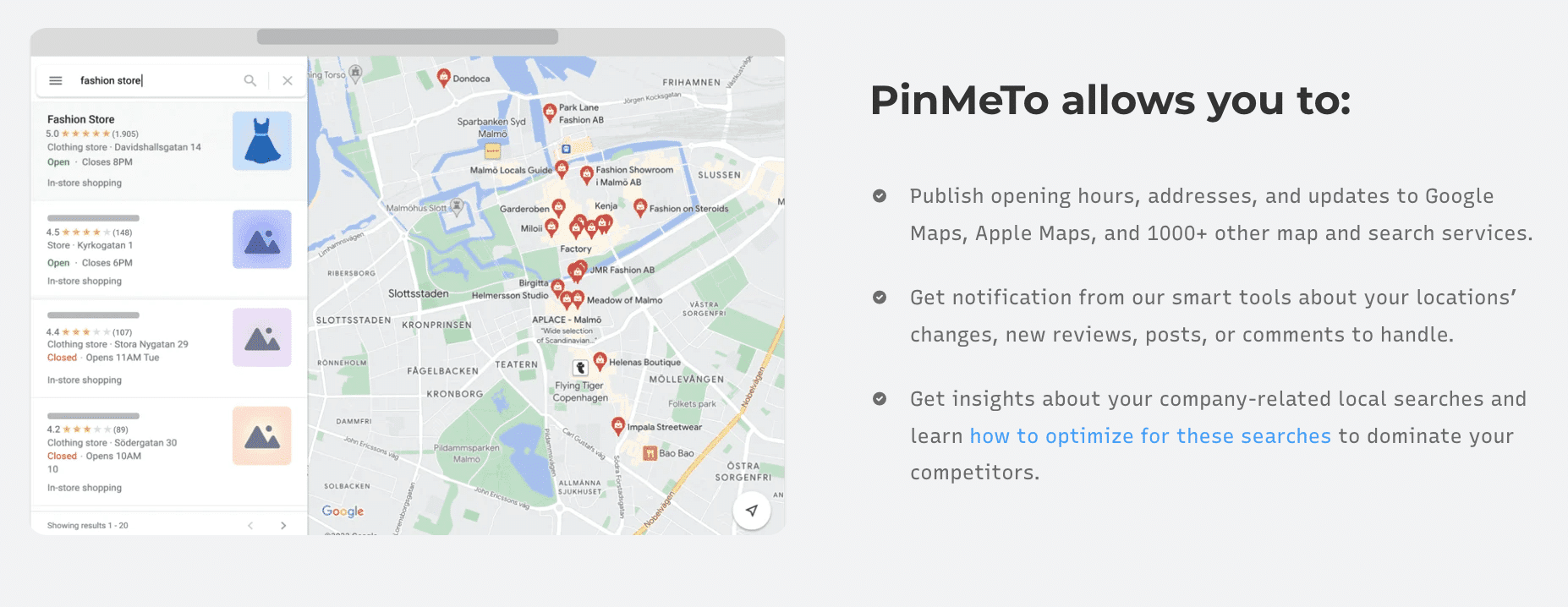 PinMeTo allows you to: Publish opening hours, addresses, and updates to Google Maps, Apple Maps, and 1000+ other map and search services.